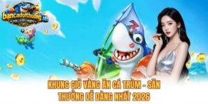 Khung giờ vàng săn cá trùm săn thưởng dễ dàng nhất 2026